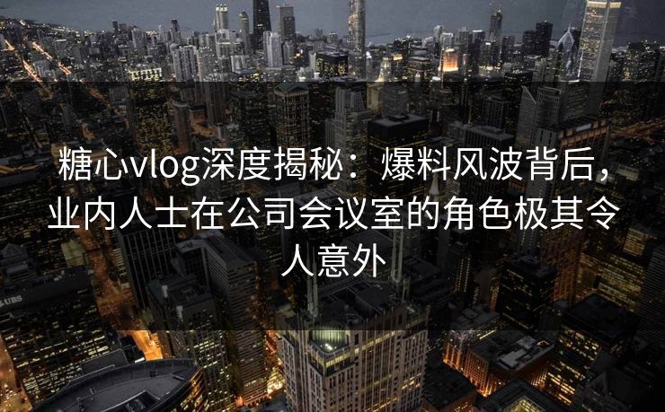 糖心vlog深度揭秘:爆料风波背后,业内人士在公司会议室的角色极其令人意外 糖心vlog深度揭秘:爆料风波背后,业内人士在公司会议室的角色极其令人意外