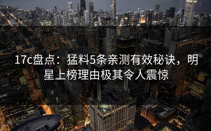 17c盘点:猛料5条亲测有效秘诀,明星上榜理由极其令人震惊 17c盘点:猛料5条亲测有效秘诀,明星上榜理由极其令人震惊