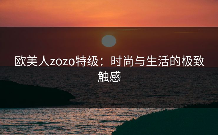 欧美人zozo特级:时尚与生活的极致触感 欧美人zozo特级:时尚与生活的极致触感