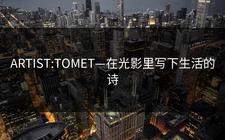 ARTIST:TOMET—在光影里写下生活的诗 ARTIST:TOMET—在光影里写下生活的诗