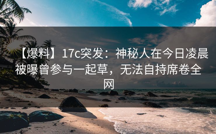 【爆料】17c突发:神秘人在今日凌晨被曝曾参与一起草,无法自持席卷全网 【爆料】17c突发:神秘人在今日凌晨被曝曾参与一起草,无法自持席卷全网