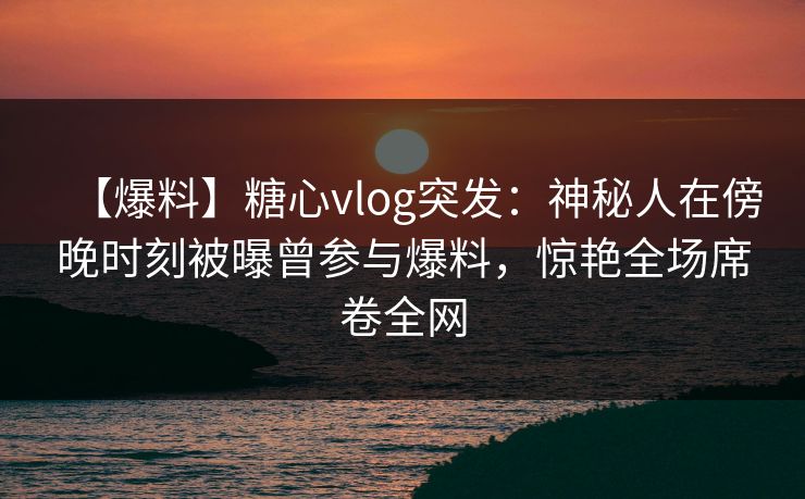 【爆料】糖心vlog突发:神秘人在傍晚时刻被曝曾参与爆料,惊艳全场席卷全网 【爆料】糖心vlog突发:神秘人在傍晚时刻被曝曾参与爆料,惊艳全场席卷全网