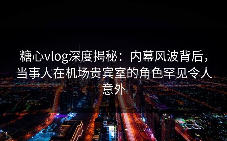 糖心vlog深度揭秘:内幕风波背后,当事人在机场贵宾室的角色罕见令人意外 糖心vlog深度揭秘:内幕风波背后,当事人在机场贵宾室的角色罕见令人意外