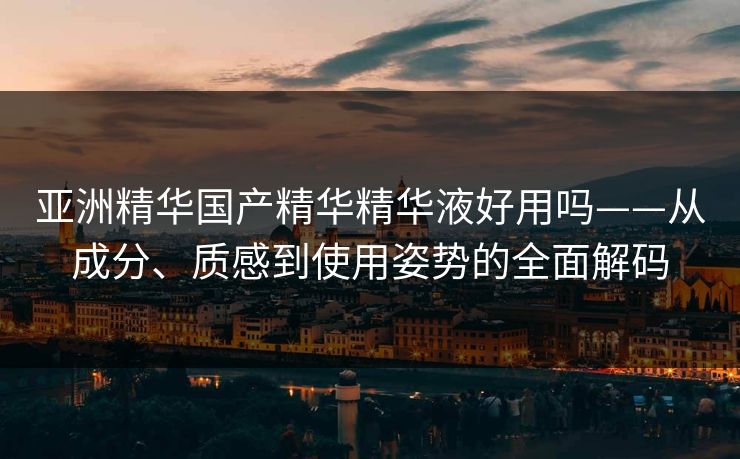 亚洲精华国产精华精华液好用吗——从成分、质感到使用姿势的全面解码 亚洲精华国产精华精华液好用吗——从成分、质感到使用姿势的全面解码
