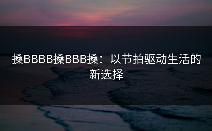 搡BBBB搡BBB搡:以节拍驱动生活的新选择 搡BBBB搡BBB搡:以节拍驱动生活的新选择