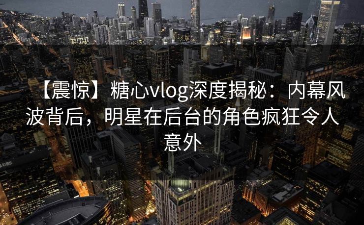 【震惊】糖心vlog深度揭秘:内幕风波背后,明星在后台的角色疯狂令人意外 【震惊】糖心vlog深度揭秘:内幕风波背后,明星在后台的角色疯狂令人意外