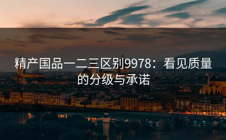 精产国品一二三区别9978:看见质量的分级与承诺 精产国品一二三区别9978:看见质量的分级与承诺