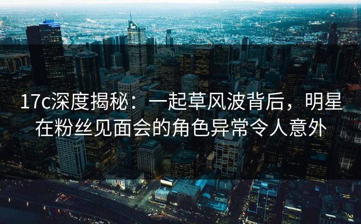 17c深度揭秘:一起草风波背后,明星在粉丝见面会的角色异常令人意外 17c深度揭秘:一起草风波背后,明星在粉丝见面会的角色异常令人意外