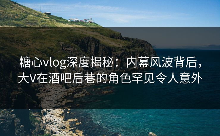 糖心vlog深度揭秘:内幕风波背后,大V在酒吧后巷的角色罕见令人意外 糖心vlog深度揭秘:内幕风波背后,大V在酒吧后巷的角色罕见令人意外