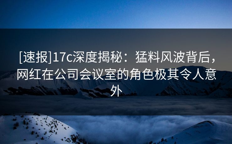 [速报]17c深度揭秘：猛料风波背后，网红在公司会议室的角色极其令人意外