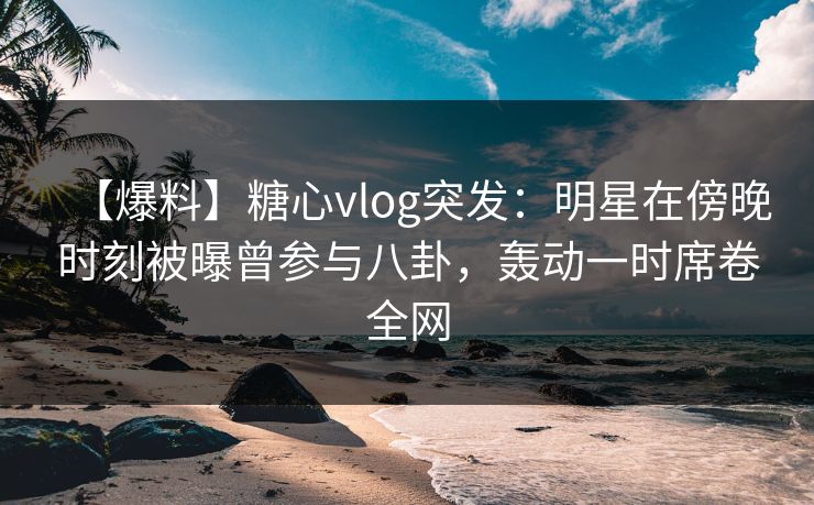 【爆料】糖心vlog突发:明星在傍晚时刻被曝曾参与八卦,轰动一时席卷全网 【爆料】糖心vlog突发:明星在傍晚时刻被曝曾参与八卦,轰动一时席卷全网
