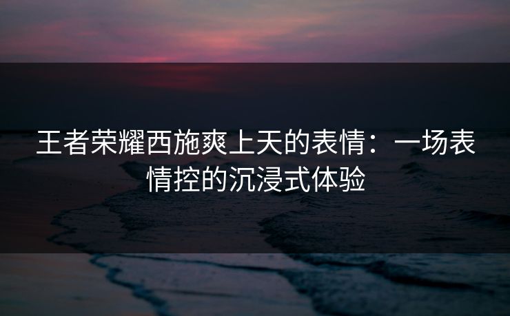 王者荣耀西施爽上天的表情:一场表情控的沉浸式体验 王者荣耀西施爽上天的表情:一场表情控的沉浸式体验