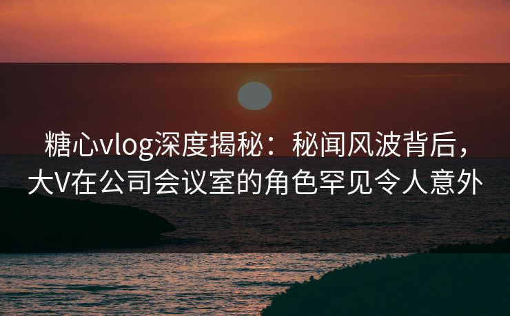 糖心vlog深度揭秘:秘闻风波背后,大V在公司会议室的角色罕见令人意外 糖心vlog深度揭秘:秘闻风波背后,大V在公司会议室的角色罕见令人意外