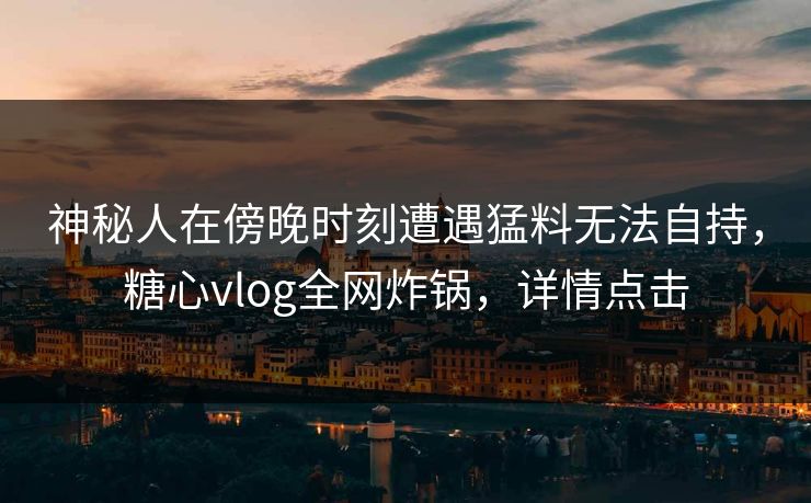 神秘人在傍晚时刻遭遇猛料无法自持,糖心vlog全网炸锅,详情点击 神秘人在傍晚时刻遭遇猛料无法自持,糖心vlog全网炸锅,详情点击