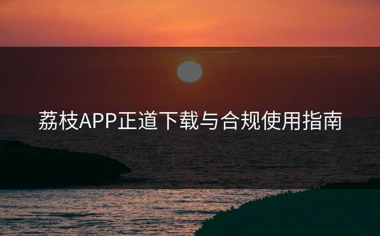 荔枝APP正道下载与合规使用指南 荔枝APP正道下载与合规使用指南