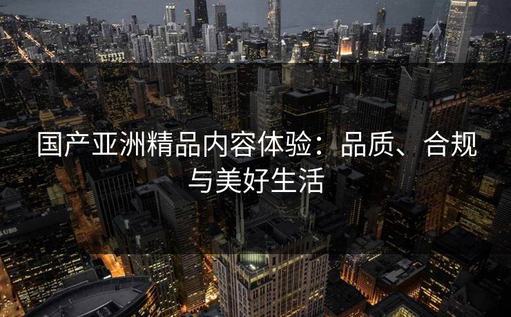 国产亚洲精品内容体验:品质、合规与美好生活 国产亚洲精品内容体验:品质、合规与美好生活