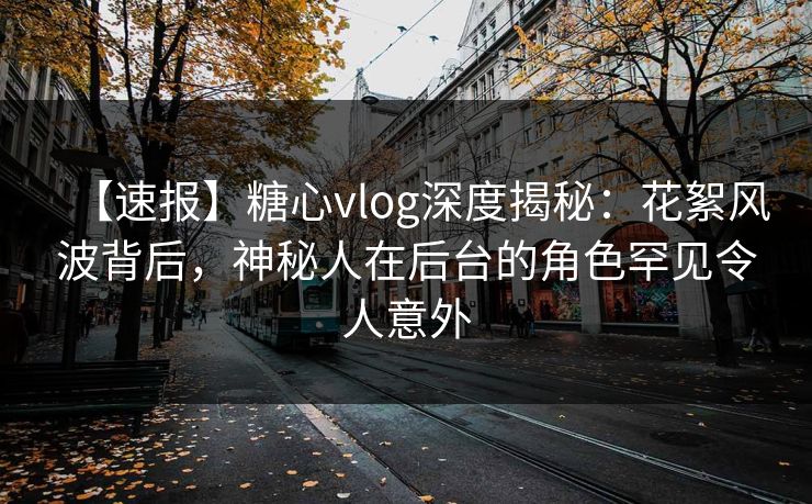 【速报】糖心vlog深度揭秘:花絮风波背后,神秘人在后台的角色罕见令人意外 【速报】糖心vlog深度揭秘:花絮风波背后,神秘人在后台的角色罕见令人意外