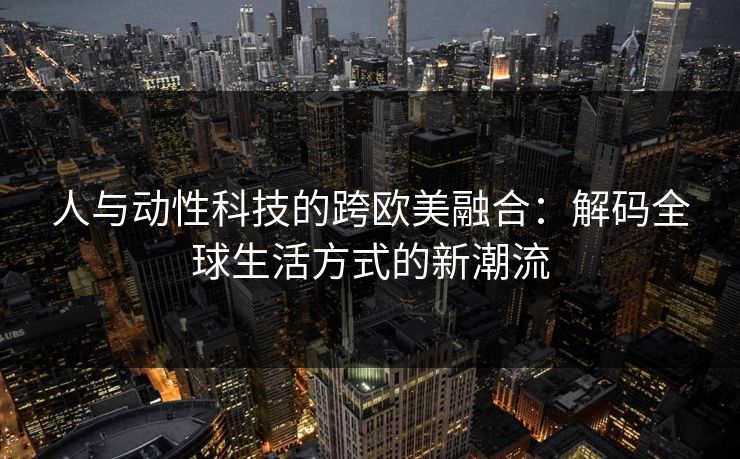 人与动性科技的跨欧美融合:解码全球生活方式的新潮流 人与动性科技的跨欧美融合:解码全球生活方式的新潮流