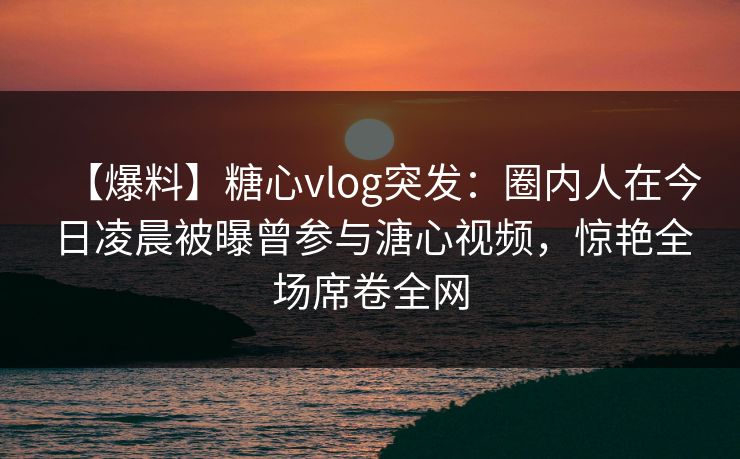 【爆料】糖心vlog突发:圈内人在今日凌晨被曝曾参与溏心视频,惊艳全场席卷全网 【爆料】糖心vlog突发:圈内人在今日凌晨被曝曾参与溏心视频,惊艳全场席卷全网