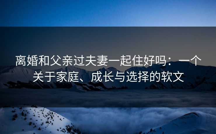 离婚和父亲过夫妻一起住好吗:一个关于家庭、成长与选择的软文 离婚和父亲过夫妻一起住好吗:一个关于家庭、成长与选择的软文