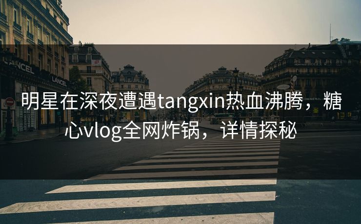 明星在深夜遭遇tangxin热血沸腾,糖心vlog全网炸锅,详情探秘 明星在深夜遭遇tangxin热血沸腾,糖心vlog全网炸锅,详情探秘