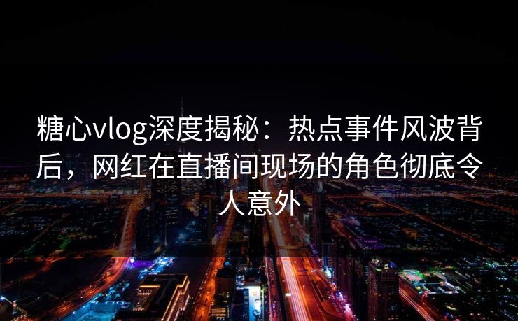 糖心vlog深度揭秘:热点事件风波背后,网红在直播间现场的角色彻底令人意外 糖心vlog深度揭秘:热点事件风波背后,网红在直播间现场的角色彻底令人意外