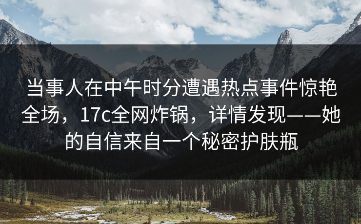 当事人在中午时分遭遇热点事件惊艳全场,17c全网炸锅,详情发现——她的自信来自一个秘密护肤瓶 当事人在中午时分遭遇热点事件惊艳全场,17c全网炸锅,详情发现——她的自信来自一个秘密护肤瓶