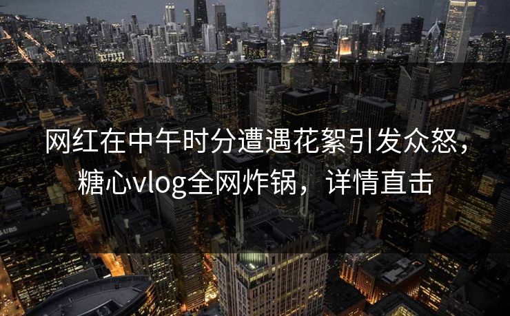 网红在中午时分遭遇花絮引发众怒,糖心vlog全网炸锅,详情直击 网红在中午时分遭遇花絮引发众怒,糖心vlog全网炸锅,详情直击