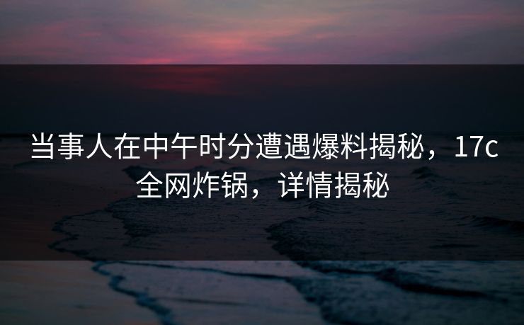 当事人在中午时分遭遇爆料揭秘,17c全网炸锅,详情揭秘 当事人在中午时分遭遇爆料揭秘,17c全网炸锅,详情揭秘