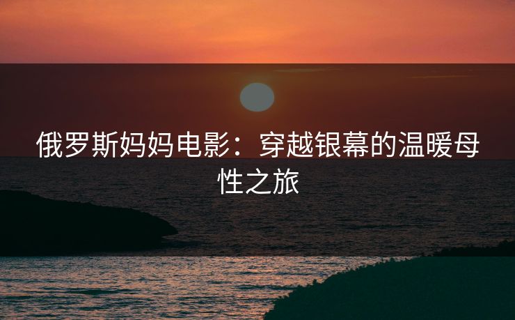 俄罗斯妈妈电影:穿越银幕的温暖母性之旅 俄罗斯妈妈电影:穿越银幕的温暖母性之旅