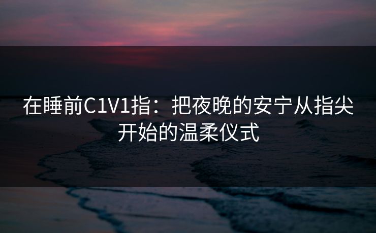 在睡前C1V1指:把夜晚的安宁从指尖开始的温柔仪式 在睡前C1V1指:把夜晚的安宁从指尖开始的温柔仪式