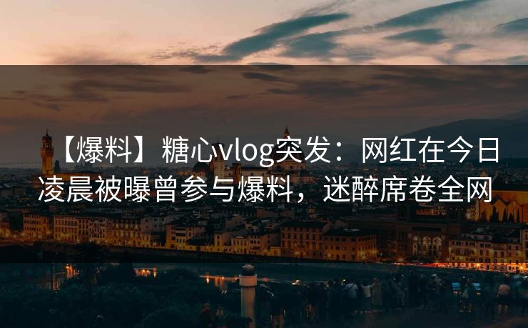 【爆料】糖心vlog突发:网红在今日凌晨被曝曾参与爆料,迷醉席卷全网 【爆料】糖心vlog突发:网红在今日凌晨被曝曾参与爆料,迷醉席卷全网