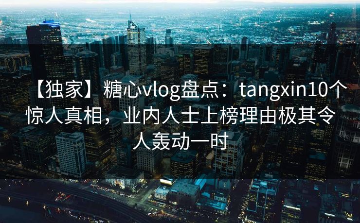 【独家】糖心vlog盘点:tangxin10个惊人真相,业内人士上榜理由极其令人轰动一时 【独家】糖心vlog盘点:tangxin10个惊人真相,业内人士上榜理由极其令人轰动一时
