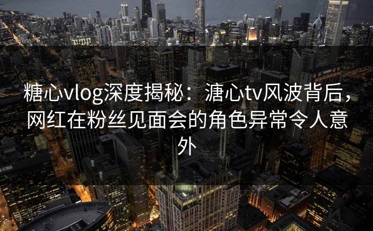 糖心vlog深度揭秘:溏心tv风波背后,网红在粉丝见面会的角色异常令人意外 糖心vlog深度揭秘:溏心tv风波背后,网红在粉丝见面会的角色异常令人意外