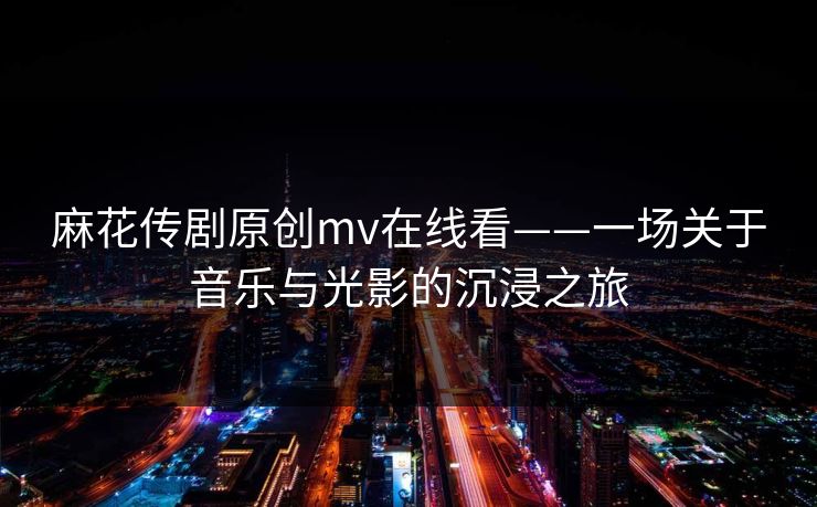 麻花传剧原创mv在线看——一场关于音乐与光影的沉浸之旅 麻花传剧原创mv在线看——一场关于音乐与光影的沉浸之旅
