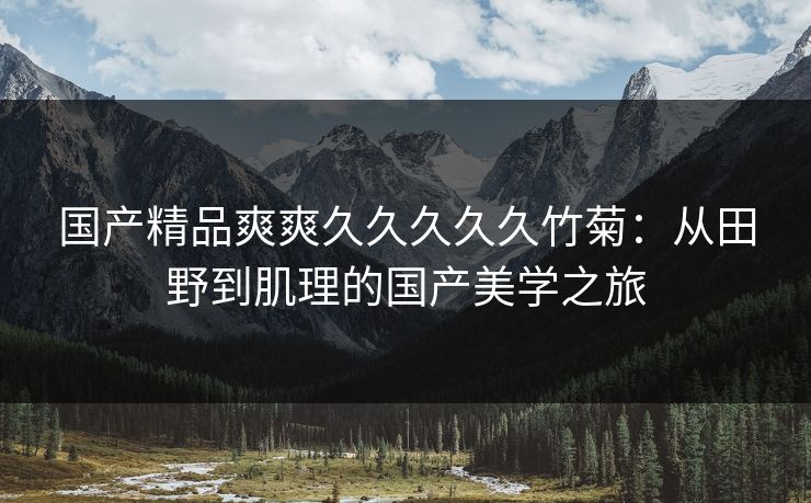 国产精品爽爽久久久久久竹菊:从田野到肌理的国产美学之旅 国产精品爽爽久久久久久竹菊:从田野到肌理的国产美学之旅