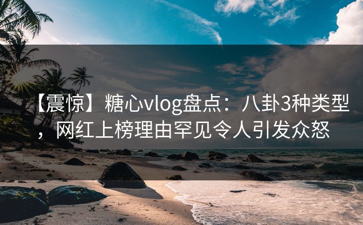 【震惊】糖心vlog盘点:八卦3种类型,网红上榜理由罕见令人引发众怒 【震惊】糖心vlog盘点:八卦3种类型,网红上榜理由罕见令人引发众怒