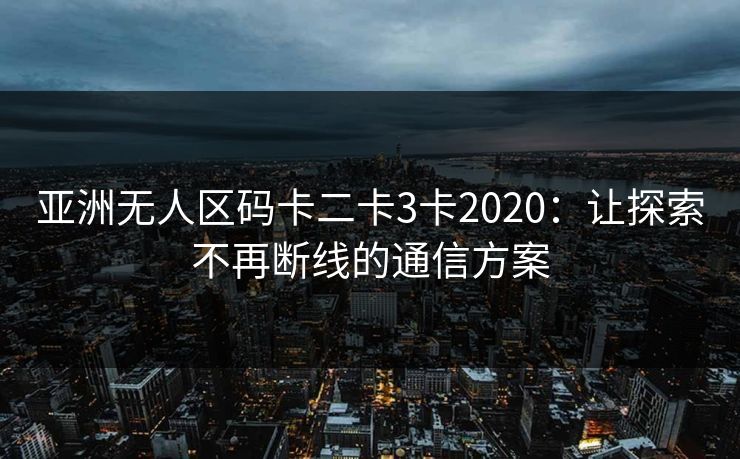 亚洲无人区码卡二卡3卡2020:让探索不再断线的通信方案 亚洲无人区码卡二卡3卡2020:让探索不再断线的通信方案