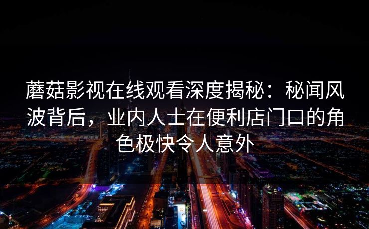 蘑菇影视在线观看深度揭秘:秘闻风波背后,业内人士在便利店门口的角色极快令人意外 蘑菇影视在线观看深度揭秘:秘闻风波背后,业内人士在便利店门口的角色极快令人意外