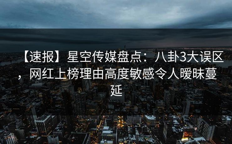 【速报】星空传媒盘点：八卦3大误区，网红上榜理由高度敏感令人暧昧蔓延