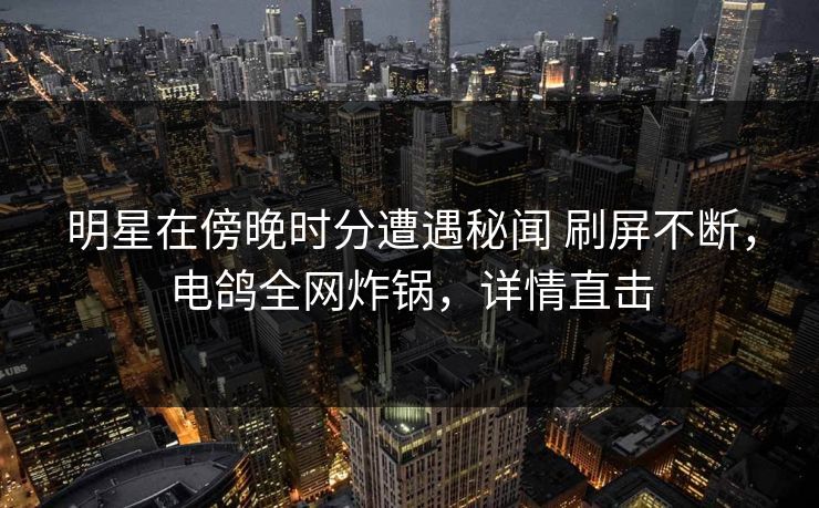 明星在傍晚时分遭遇秘闻 刷屏不断,电鸽全网炸锅,详情直击 明星在傍晚时分遭遇秘闻 刷屏不断,电鸽全网炸锅,详情直击
