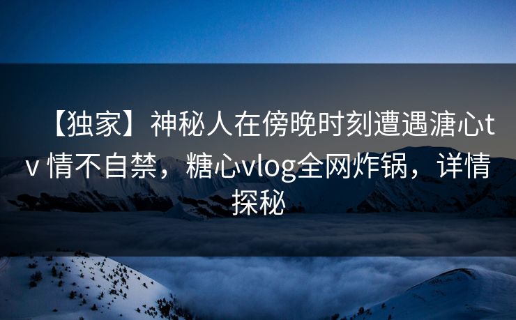 【独家】神秘人在傍晚时刻遭遇溏心tv 情不自禁，糖心vlog全网炸锅，详情探秘