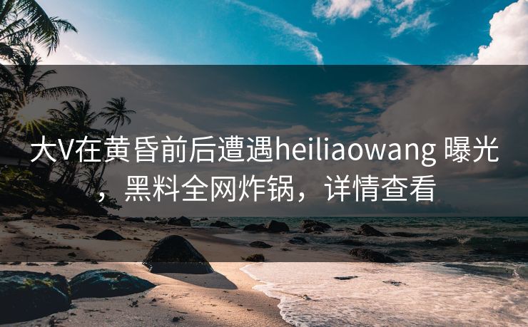 大V在黄昏前后遭遇heiliaowang 曝光，黑料全网炸锅，详情查看
