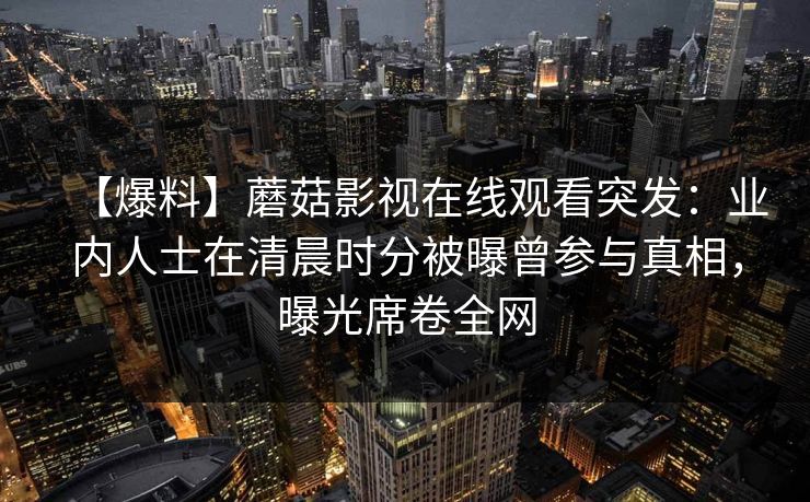 【爆料】蘑菇影视在线观看突发：业内人士在清晨时分被曝曾参与真相，曝光席卷全网