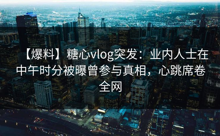 【爆料】糖心vlog突发：业内人士在中午时分被曝曾参与真相，心跳席卷全网