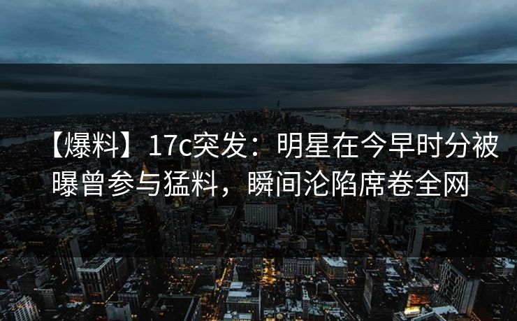 【爆料】17c突发：明星在今早时分被曝曾参与猛料，瞬间沦陷席卷全网