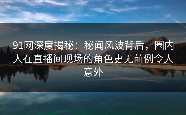 91网深度揭秘：秘闻风波背后，圈内人在直播间现场的角色史无前例令人意外