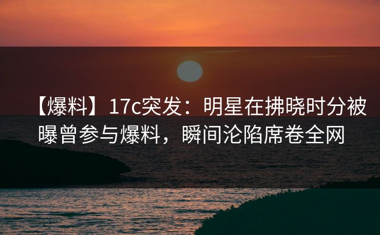 【爆料】17c突发:明星在拂晓时分被曝曾参与爆料,瞬间沦陷席卷全网 【爆料】17c突发:明星在拂晓时分被曝曾参与爆料,瞬间沦陷席卷全网