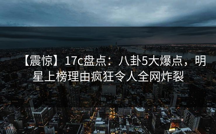 【震惊】17c盘点：八卦5大爆点，明星上榜理由疯狂令人全网炸裂
