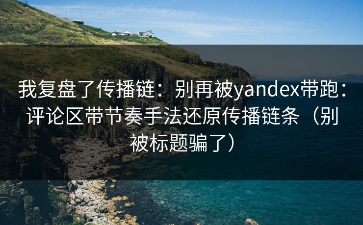 我复盘了传播链：别再被yandex带跑：评论区带节奏手法还原传播链条（别被标题骗了）